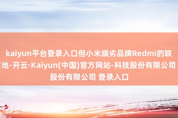 kaiyun平台登录入口但小米旗劣品牌Redmi的联动也曾落地-开云·Kaiyun(中国)官方网站-科技股份有限公司 登录入口