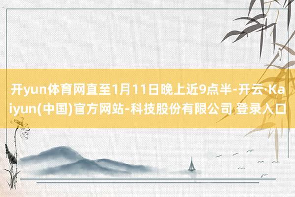 开yun体育网直至1月11日晚上近9点半-开云·Kaiyun(中国)官方网站-科技股份有限公司 登录入口