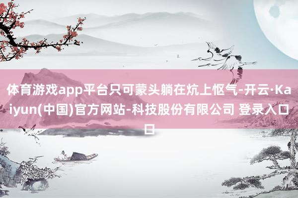 体育游戏app平台只可蒙头躺在炕上怄气-开云·Kaiyun(中国)官方网站-科技股份有限公司 登录入口