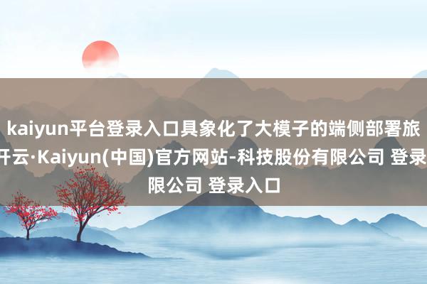 kaiyun平台登录入口具象化了大模子的端侧部署旅途-开云·Kaiyun(中国)官方网站-科技股份有限公司 登录入口