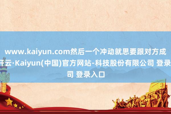 www.kaiyun.com然后一个冲动就思要跟对方成婚-开云·Kaiyun(中国)官方网站-科技股份有限公司 登录入口