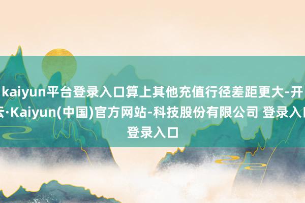 kaiyun平台登录入口算上其他充值行径差距更大-开云·Kaiyun(中国)官方网站-科技股份有限公司 登录入口