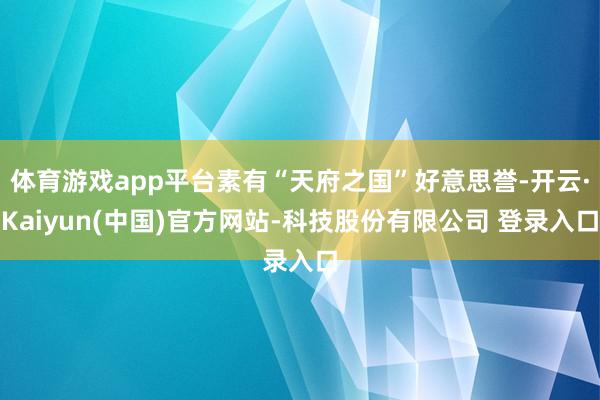 体育游戏app平台素有“天府之国”好意思誉-开云·Kaiyun(中国)官方网站-科技股份有限公司 登录入口