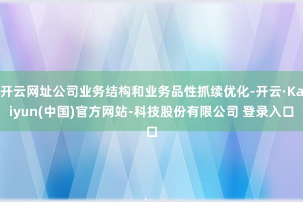 开云网址公司业务结构和业务品性抓续优化-开云·Kaiyun(中国)官方网站-科技股份有限公司 登录入口