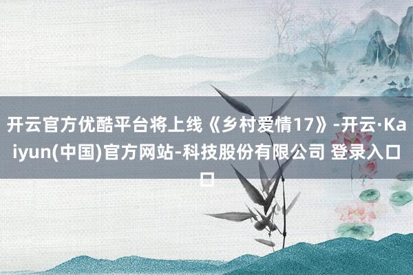 开云官方优酷平台将上线《乡村爱情17》-开云·Kaiyun(中国)官方网站-科技股份有限公司 登录入口
