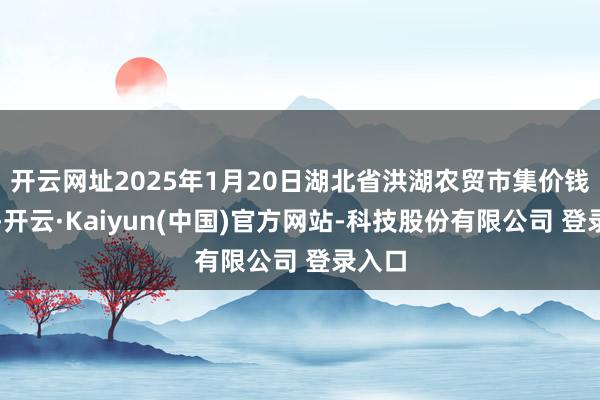 开云网址2025年1月20日湖北省洪湖农贸市集价钱行情-开云·Kaiyun(中国)官方网站-科技股份有限公司 登录入口