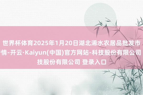 世界杯体育2025年1月20日湖北浠水农居品批发市集价钱行情-开云·Kaiyun(中国)官方网站-科技股份有限公司 登录入口