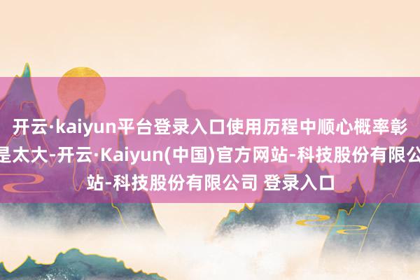 开云·kaiyun平台登录入口使用历程中顺心概率彰着高潮；若是太大-开云·Kaiyun(中国)官方网站-科技股份有限公司 登录入口