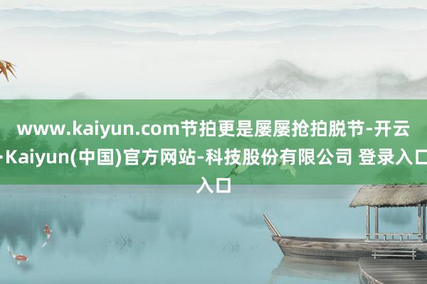 www.kaiyun.com节拍更是屡屡抢拍脱节-开云·Kaiyun(中国)官方网站-科技股份有限公司 登录入口