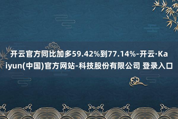 开云官方同比加多59.42%到77.14%-开云·Kaiyun(中国)官方网站-科技股份有限公司 登录入口
