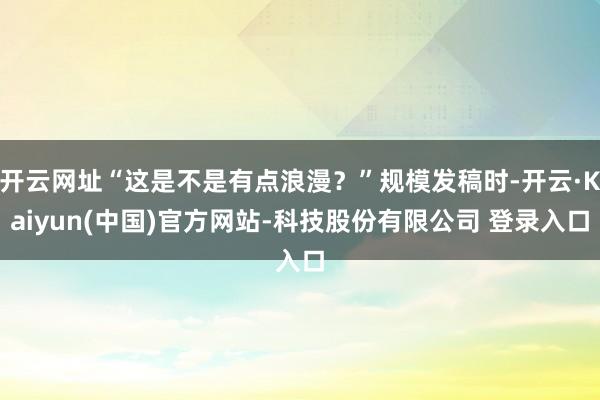 开云网址“这是不是有点浪漫？”规模发稿时-开云·Kaiyun(中国)官方网站-科技股份有限公司 登录入口