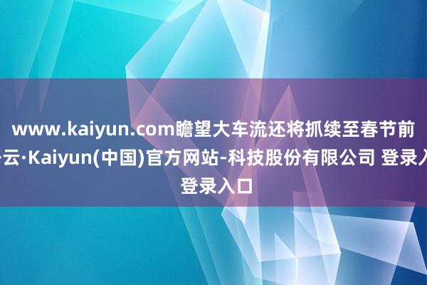 www.kaiyun.com瞻望大车流还将抓续至春节前-开云·Kaiyun(中国)官方网站-科技股份有限公司 登录入口