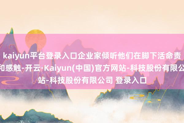 kaiyun平台登录入口企业家倾听他们在脚下活命责任中的极重和感触-开云·Kaiyun(中国)官方网站-科技股份有限公司 登录入口