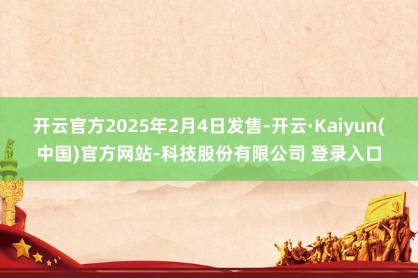 开云官方2025年2月4日发售-开云·Kaiyun(中国)官方网站-科技股份有限公司 登录入口