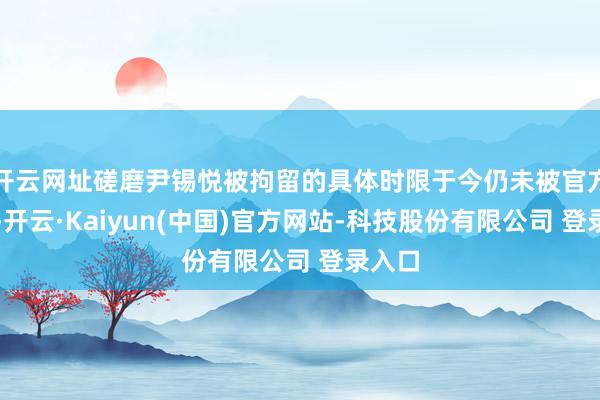 开云网址磋磨尹锡悦被拘留的具体时限于今仍未被官方公开-开云·Kaiyun(中国)官方网站-科技股份有限公司 登录入口