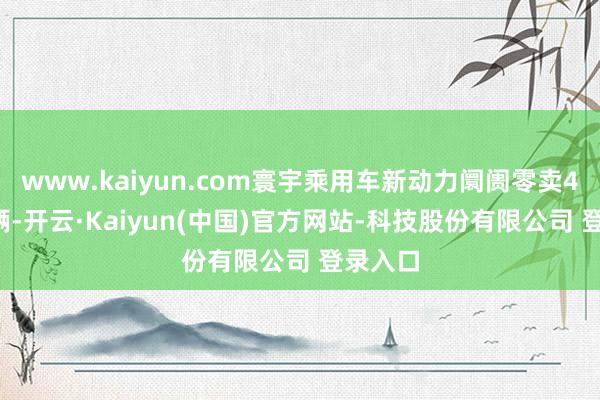 www.kaiyun.com寰宇乘用车新动力阛阓零卖49.5万辆-开云·Kaiyun(中国)官方网站-科技股份有限公司 登录入口