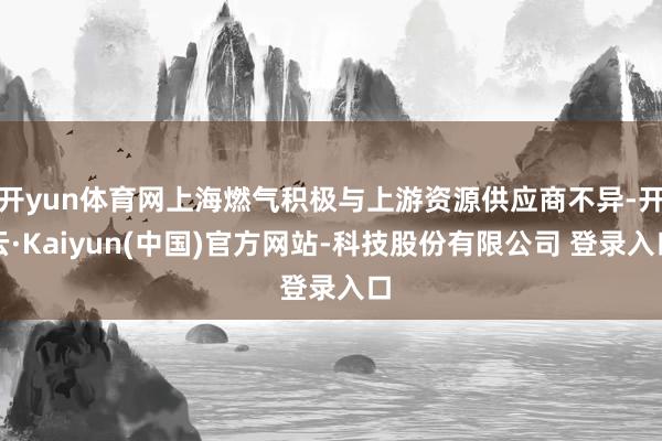开yun体育网上海燃气积极与上游资源供应商不异-开云·Kaiyun(中国)官方网站-科技股份有限公司 登录入口