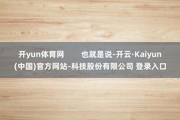 开yun体育网 也就是说-开云·Kaiyun(中国)官方网站-科技股份有限公司 登录入口