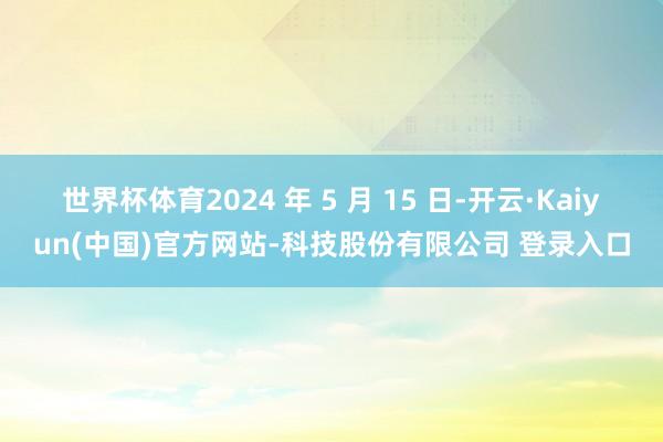 世界杯体育2024 年 5 月 15 日-开云·Kaiyun(中国)官方网站-科技股份有限公司 登录入口