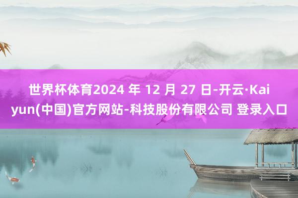 世界杯体育2024 年 12 月 27 日-开云·Kaiyun(中国)官方网站-科技股份有限公司 登录入口