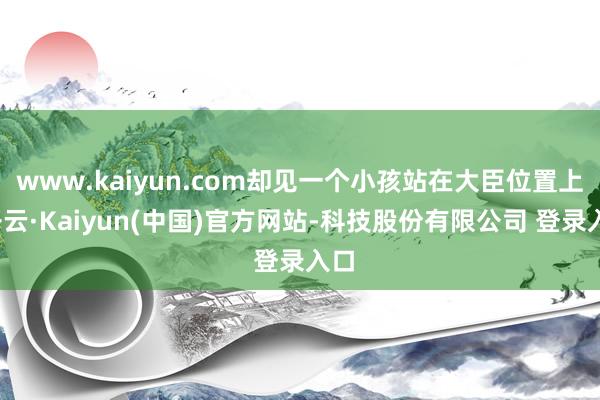 www.kaiyun.com却见一个小孩站在大臣位置上-开云·Kaiyun(中国)官方网站-科技股份有限公司 登录入口