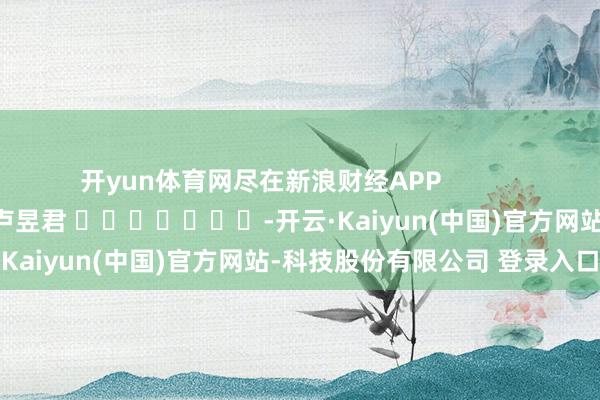 开yun体育网尽在新浪财经APP 株连裁剪:卢昱君 -开云·Kaiyun(中国)官方网站-科技股份有限公司 登录入口
