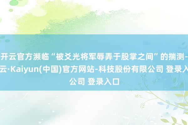 开云官方濒临“被爻光将军辱弄于股掌之间”的揣测-开云·Kaiyun(中国)官方网站-科技股份有限公司 登录入口