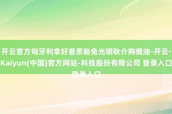 开云官方匈牙利拿好意思豁免光明耿介购俄油-开云·Kaiyun(中国)官方网站-科技股份有限公司 登录入口