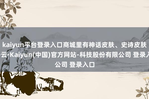 kaiyun平台登录入口商城里有神话皮肤、史诗皮肤-开云·Kaiyun(中国)官方网站-科技股份有限公司 登录入口