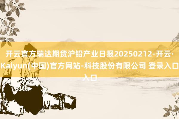 开云官方瑞达期货沪铅产业日报20250212-开云·Kaiyun(中国)官方网站-科技股份有限公司 登录入口