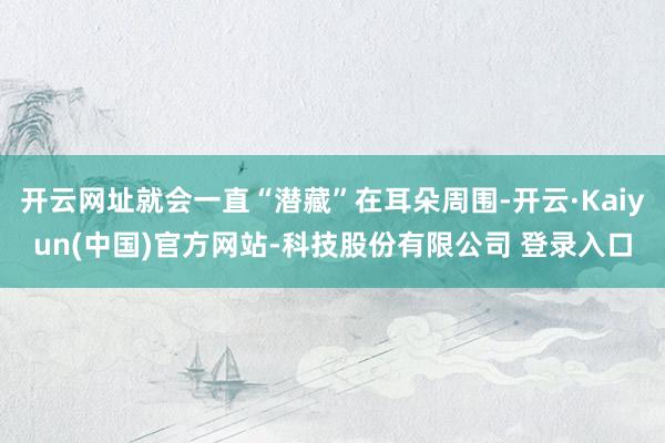 开云网址就会一直“潜藏”在耳朵周围-开云·Kaiyun(中国)官方网站-科技股份有限公司 登录入口