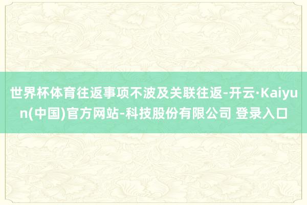世界杯体育往返事项不波及关联往返-开云·Kaiyun(中国)官方网站-科技股份有限公司 登录入口