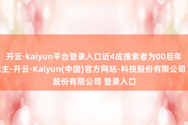开云·kaiyun平台登录入口近4成搜索者为00后年青东说念主-开云·Kaiyun(中国)官方网站-科技股份有限公司 登录入口