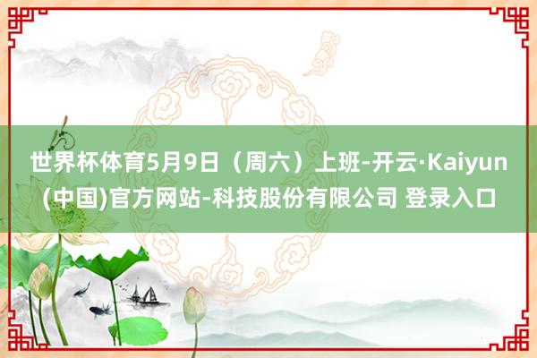 世界杯体育5月9日(周六)上班-开云·Kaiyun(中国)官方网站-科技股份有限公司 登录入口