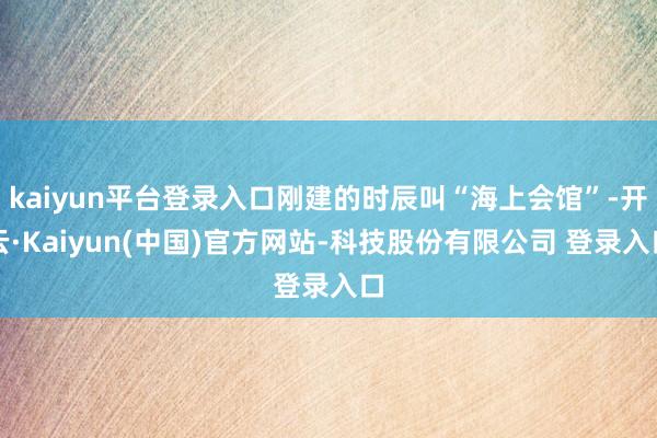 kaiyun平台登录入口刚建的时辰叫“海上会馆”-开云·Kaiyun(中国)官方网站-科技股份有限公司 登录入口