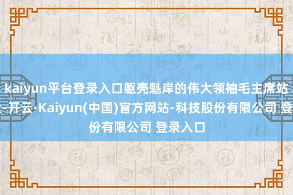 kaiyun平台登录入口躯壳魁岸的伟大领袖毛主席站在车上-开云·Kaiyun(中国)官方网站-科技股份有限公司 登录入口