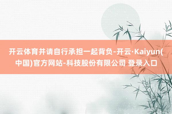 开云体育并请自行承担一起背负-开云·Kaiyun(中国)官方网站-科技股份有限公司 登录入口