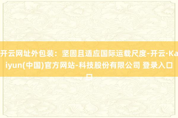 开云网址外包装：坚固且适应国际运载尺度-开云·Kaiyun(中国)官方网站-科技股份有限公司 登录入口