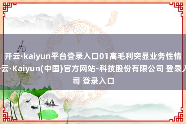 开云·kaiyun平台登录入口01高毛利突显业务性情-开云·Kaiyun(中国)官方网站-科技股份有限公司 登录入口