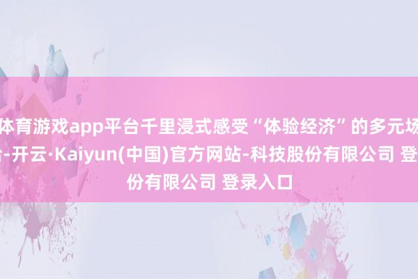 体育游戏app平台千里浸式感受“体验经济”的多元场景供给-开云·Kaiyun(中国)官方网站-科技股份有限公司 登录入口