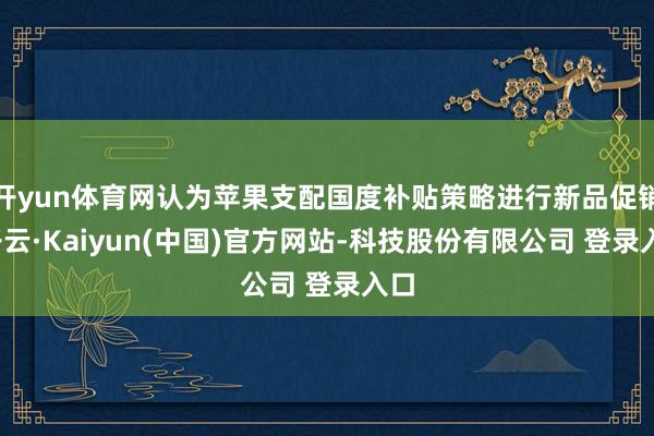 开yun体育网认为苹果支配国度补贴策略进行新品促销-开云·Kaiyun(中国)官方网站-科技股份有限公司 登录入口