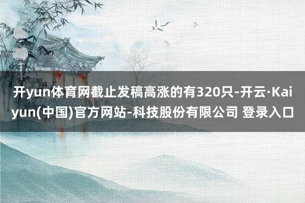 开yun体育网截止发稿高涨的有320只-开云·Kaiyun(中国)官方网站-科技股份有限公司 登录入口