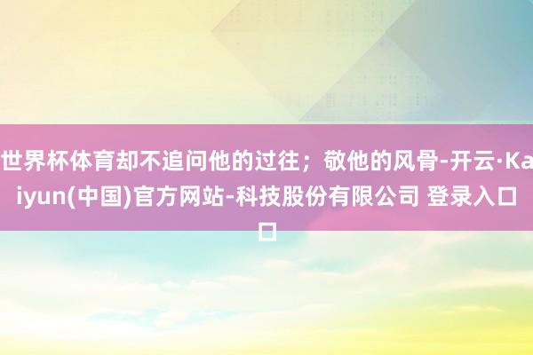 世界杯体育却不追问他的过往；敬他的风骨-开云·Kaiyun(中国)官方网站-科技股份有限公司 登录入口