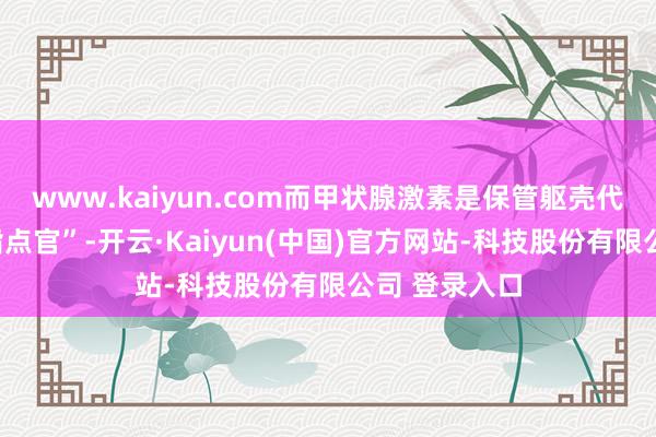 www.kaiyun.com而甲状腺激素是保管躯壳代谢平衡的“指点官”-开云·Kaiyun(中国)官方网站-科技股份有限公司 登录入口