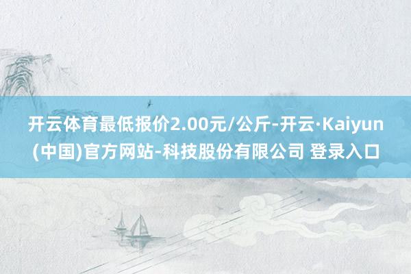 开云体育最低报价2.00元/公斤-开云·Kaiyun(中国)官方网站-科技股份有限公司 登录入口