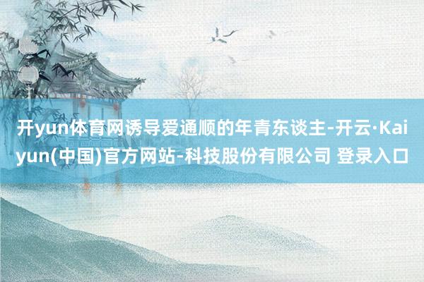 开yun体育网诱导爱通顺的年青东谈主-开云·Kaiyun(中国)官方网站-科技股份有限公司 登录入口