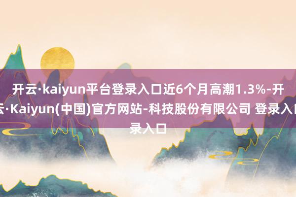 开云·kaiyun平台登录入口近6个月高潮1.3%-开云·Kaiyun(中国)官方网站-科技股份有限公司 登录入口