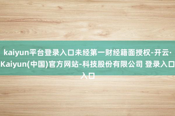 kaiyun平台登录入口未经第一财经籍面授权-开云·Kaiyun(中国)官方网站-科技股份有限公司 登录入口