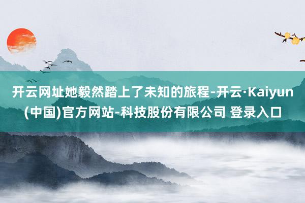 开云网址她毅然踏上了未知的旅程-开云·Kaiyun(中国)官方网站-科技股份有限公司 登录入口