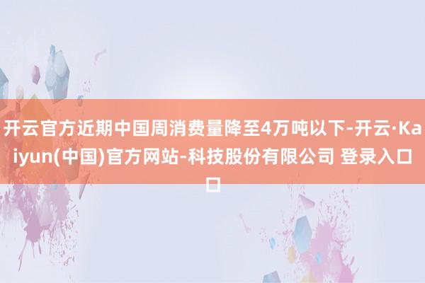 开云官方近期中国周消费量降至4万吨以下-开云·Kaiyun(中国)官方网站-科技股份有限公司 登录入口